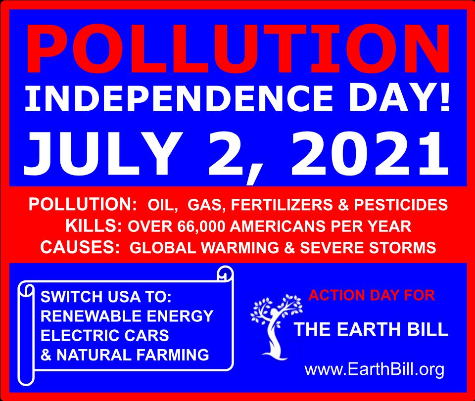 Pollution independence day! July, 2 2021. Pollution: Oil, Gas, Fertilizers, and Pesticides. Kills: Over 66,000 Americans per year. Causes: Global warmning and severe storms. Switch USA to: renewable energy, electric cars, and natural farming. Action day for The Earth Bill. www.earthbill.org