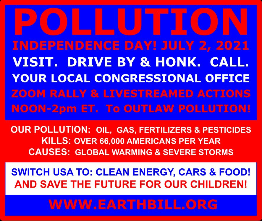 Pollution independence day! July, 2 2021. Visit. Drive by and honk. Call. Your local congressional office. Zoom rally and livestreamed actions. Noon-2pm ET. To outlaw pollution! Our Pollution: Oil, Gas, Fertilizers, and Pesticides. Kills: Over 66,000 Americans per year. Causes: Global warmning and severe storms. Switch USA to: clean energy, cars, and food! And save the future of our children! www.earthbill.org