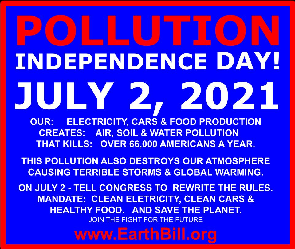Pollution independence day! July, 2 2021. Our: Electricity, cars, and food production. Kills: Over 66,000 Americans per year. Creates: Air, soil, and water pollution. That kills: Over 66,000 Americans a year. This pollution also destroys our atmosphere causing terrible storms and global warmning. On July 2 - Tell Congress to rewrite the rules. Mandate: Clean enerdy, clean cars, and healthy food. And save the planet. Join the fight for the future. www.earthbill.org